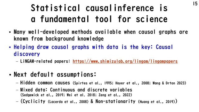 Statistical causalinference is
a fundamental tool for science
• Many well-developed methods available when causal graphs are
known from background knowledge
• Helping draw causal graphs with data is the key: Causal
discovery
– LiNGAM-related papers: https://www.shimizulab.org/lingam/lingampapers
• Next default assumptions:
– Hidden common causes (Spirtes et al., 1995; Hoyer et al., 2008; Wang & Drton 2023)
– Mixed data: Continuous and discrete variables
(Sedgewick et al., 2019; Wei et al. 2018; Zeng et al., 2022)
– (Cyclicity (Lacerda et al., 2008) & Non-stationarity (Huang et al., 2019))
15
