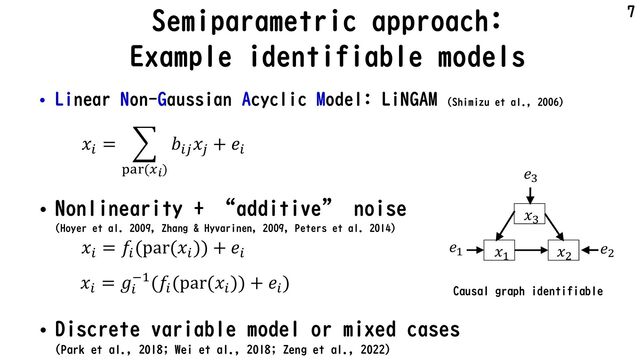 Semiparametric approach:
Example identifiable models
• Linear Non-Gaussian Acyclic Model: LiNGAM (Shimizu et al., 2006)
• Nonlinearity + “additive” noise
(Hoyer et al. 2009, Zhang & Hyvarinen, 2009, Peters et al. 2014)
• Discrete variable model or mixed cases
(Park et al., 2018; Wei et al., 2018; Zeng et al., 2022)
7
𝑥! 𝑥"
𝑥#
Causal graph identifiable
𝑥!
= #
"#$(&!)
𝑏!(
𝑥(
+ 𝑒!
𝑒#
𝑒! 𝑒"
𝑥!
= 𝑔!
)*(𝑓!
(par(𝑥!
)) + 𝑒!
)
𝑥!
= 𝑓!
(par(𝑥!
)) + 𝑒!
