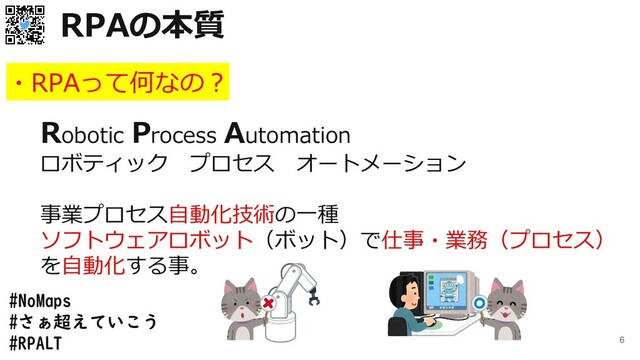 #NoMaps
#さぁ超えていこう
#RPALT 6
・RPAって何なの？
Robotic Process Automation
ロボティック プロセス オートメーション
事業プロセス自動化技術の一種
ソフトウェアロボット（ボット）で仕事・業務（プロセス）
を自動化する事。
RPAの本質
