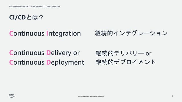 NAKANOSHIMA.DEV #25 – IAC AND CI/CD USING AWS SAM
© 2022, Amazon Web Services, Inc. or its affiliates.
CI/CDとは？
Continuous Integration
Continuous Delivery or
Continuous Deployment
9
継続的インテグレーション
継続的デリバリー or
継続的デプロイメント
