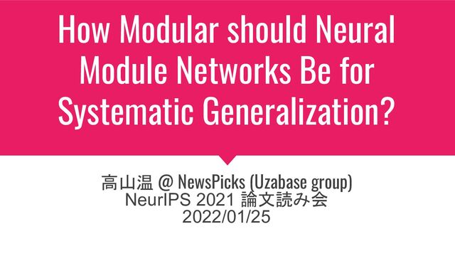 How Modular should Neural
Module Networks Be for
Systematic Generalization?
高山温 @ NewsPicks (Uzabase group)
NeurIPS 2021 論文読み会
2022/01/25

