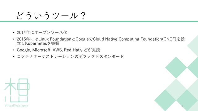 どういうツール？
• 2014年にオープンソース化
• 2015年にはLinux FoundationとGoogleでCloud Native Computing Foundation(CNCF)を設
⽴しKubernetesを寄贈
• Google, Microsoft, AWS, Red Hatなどが⽀援
• コンテナオーケストレーションのデファクトスタンダード
6
