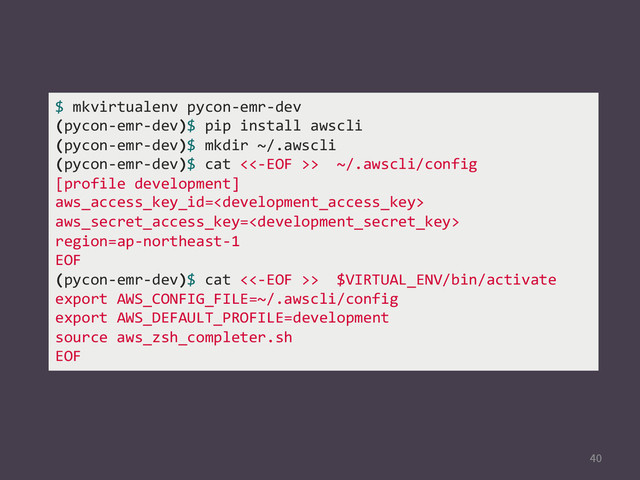 
$	  mkvirtualenv	  pycon-­‐emr-­‐dev	  
(pycon-­‐emr-­‐dev)$	  pip	  install	  awscli	  
(pycon-­‐emr-­‐dev)$	  mkdir	  ~/.awscli	  
(pycon-­‐emr-­‐dev)$	  cat	  <<-­‐EOF	  >>	  	  ~/.awscli/config	  
[profile	  development]	  
aws_access_key_id=	  
aws_secret_access_key=	  
region=ap-­‐northeast-­‐1	  
EOF	  
(pycon-­‐emr-­‐dev)$	  cat	  <<-­‐EOF	  >>	  	  $VIRTUAL_ENV/bin/activate	  
export	  AWS_CONFIG_FILE=~/.awscli/config	  
export	  AWS_DEFAULT_PROFILE=development	  
source	  aws_zsh_completer.sh	  
EOF	  
