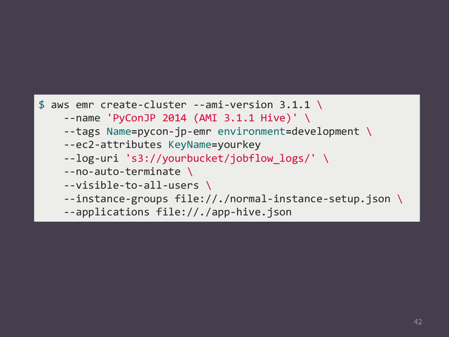 
$	  aws	  emr	  create-­‐cluster	  -­‐-­‐ami-­‐version	  3.1.1	  \	  
	  	  	  	  -­‐-­‐name	  'PyConJP	  2014	  (AMI	  3.1.1	  Hive)'	  \	  
	  	  	  	  -­‐-­‐tags	  Name=pycon-­‐jp-­‐emr	  environment=development	  \	  
	  	  	  	  -­‐-­‐ec2-­‐attributes	  KeyName=yourkey	  
	  	  	  	  -­‐-­‐log-­‐uri	  's3://yourbucket/jobflow_logs/'	  \	  
	  	  	  	  -­‐-­‐no-­‐auto-­‐terminate	  \	  
	  	  	  	  -­‐-­‐visible-­‐to-­‐all-­‐users	  \	  
	  	  	  	  -­‐-­‐instance-­‐groups	  file://./normal-­‐instance-­‐setup.json	  \	  
	  	  	  	  -­‐-­‐applications	  file://./app-­‐hive.json	  
