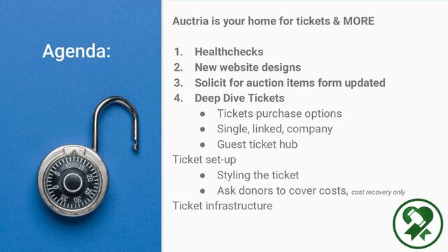 Auctria is your home for tickets & MORE
1. Healthchecks
2. New website designs
3. Solicit for auction items form updated
4. Deep Dive Tickets
● Tickets purchase options
● Single, linked, company
● Guest ticket hub
Ticket set-up
● Styling the ticket
● Ask donors to cover costs, cost recovery only
Ticket infrastructure
Agenda:
