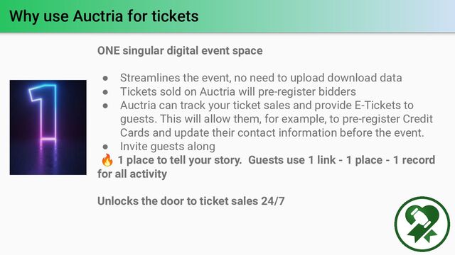 Why use Auctria for tickets
ONE singular digital event space
● Streamlines the event, no need to upload download data
● Tickets sold on Auctria will pre-register bidders
● Auctria can track your ticket sales and provide E-Tickets to
guests. This will allow them, for example, to pre-register Credit
Cards and update their contact information before the event.
● Invite guests along
🔥 1 place to tell your story. Guests use 1 link - 1 place - 1 record
for all activity
Unlocks the door to ticket sales 24/7
