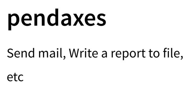 pendaxes
Send mail, Write a report to file,
etc
