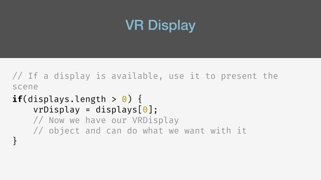 VR Display
// If a display is available, use it to present the
scene
if(displays.length > 0) {
vrDisplay = displays[0];
// Now we have our VRDisplay
// object and can do what we want with it
}
