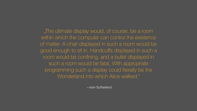 „The ultimate display would, of course, be a room
within which the computer can control the existence
of matter. A chair displayed in such a room would be
good enough to sit in. Handcuﬀs displayed in such a
room would be conﬁning, and a bullet displayed in
such a room would be fatal. With appropriate
programming such a display could literally be the
Wonderland into which Alice walked.“
—Ivan Sutherland
