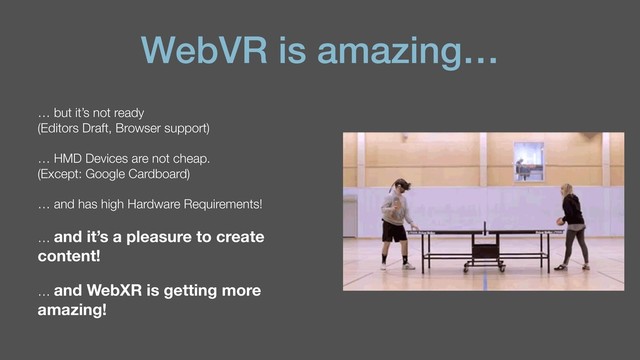 WebVR is amazing…
… but it’s not ready  
(Editors Draft, Browser support)
… HMD Devices are not cheap.  
(Except: Google Cardboard)
… and has high Hardware Requirements!
… and it’s a pleasure to create
content!
… and WebXR is getting more
amazing!
