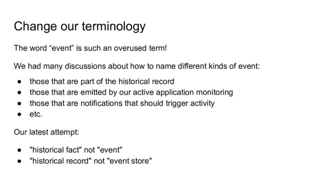 Change our terminology
The word “event” is such an overused term!
We had many discussions about how to name different kinds of event:
● those that are part of the historical record
● those that are emitted by our active application monitoring
● those that are notifications that should trigger activity
● etc.
Our latest attempt:
● "historical fact" not "event"
● "historical record" not "event store"
