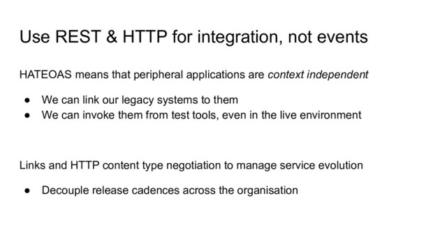 Use REST & HTTP for integration, not events
HATEOAS means that peripheral applications are context independent
● We can link our legacy systems to them
● We can invoke them from test tools, even in the live environment
Links and HTTP content type negotiation to manage service evolution
● Decouple release cadences across the organisation
