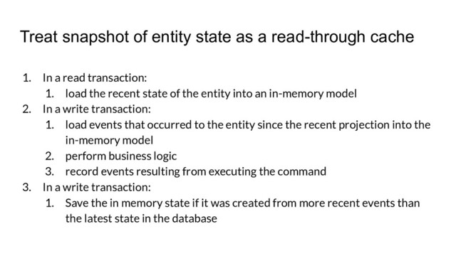 Treat snapshot of entity state as a read-through cache
1. In a read transaction:
1. load the recent state of the entity into an in-memory model
2. In a write transaction:
1. load events that occurred to the entity since the recent projection into the
in-memory model
2. perform business logic
3. record events resulting from executing the command
3. In a write transaction:
1. Save the in memory state if it was created from more recent events than
the latest state in the database
