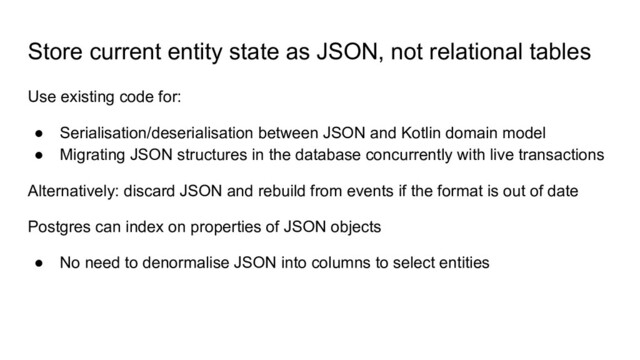 Store current entity state as JSON, not relational tables
Use existing code for:
● Serialisation/deserialisation between JSON and Kotlin domain model
● Migrating JSON structures in the database concurrently with live transactions
Alternatively: discard JSON and rebuild from events if the format is out of date
Postgres can index on properties of JSON objects
● No need to denormalise JSON into columns to select entities
