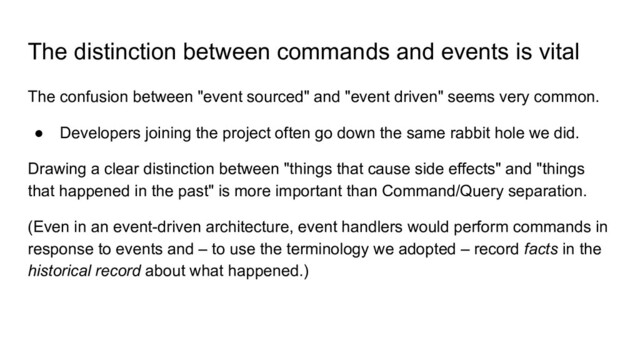The distinction between commands and events is vital
The confusion between "event sourced" and "event driven" seems very common.
● Developers joining the project often go down the same rabbit hole we did.
Drawing a clear distinction between "things that cause side effects" and "things
that happened in the past" is more important than Command/Query separation.
(Even in an event-driven architecture, event handlers would perform commands in
response to events and – to use the terminology we adopted – record facts in the
historical record about what happened.)
