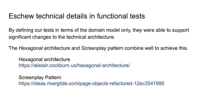 Eschew technical details in functional tests
By defining our tests in terms of the domain model only, they were able to support
significant changes to the technical architecture.
The Hexagonal architecture and Screenplay pattern combine well to achieve this.
Hexagonal architecture
https://alistair.cockburn.us/hexagonal-architecture/
Screenplay Pattern
https://ideas.riverglide.com/page-objects-refactored-12ec3541990
