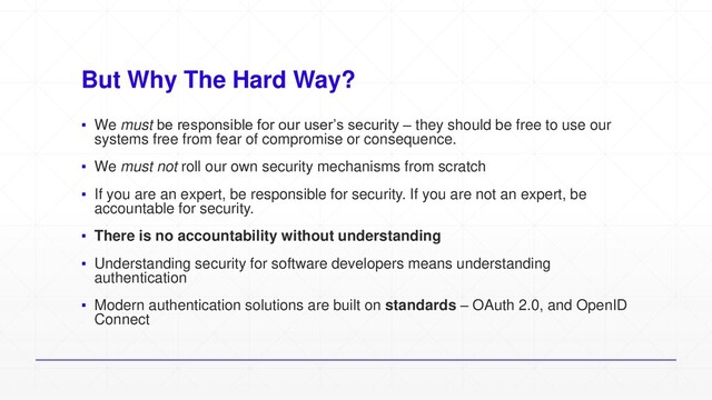 But Why The Hard Way?
▪ We must be responsible for our user’s security – they should be free to use our
systems free from fear of compromise or consequence.
▪ We must not roll our own security mechanisms from scratch
▪ If you are an expert, be responsible for security. If you are not an expert, be
accountable for security.
▪ There is no accountability without understanding
▪ Understanding security for software developers means understanding
authentication
▪ Modern authentication solutions are built on standards – OAuth 2.0, and OpenID
Connect
