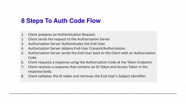 8 Steps To Auth Code Flow
1. Client prepares an Authentication Request.
2. Client sends the request to the Authorization Server.
3. Authorization Server Authenticates the End-User.
4. Authorization Server obtains End-User Consent/Authorization.
5. Authorization Server sends the End-User back to the Client with an Authorization
Code.
6. Client requests a response using the Authorization Code at the Token Endpoint.
7. Client receives a response that contains an ID Token and Access Token in the
response body.
8. Client validates the ID token and retrieves the End-User's Subject Identifier.
