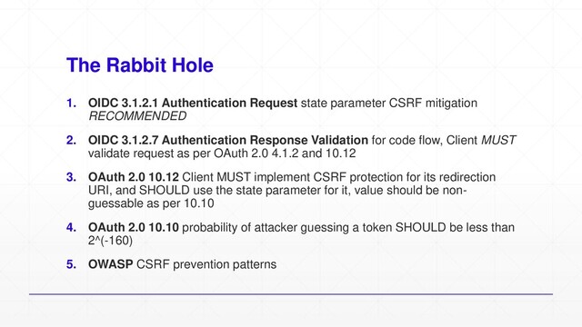 The Rabbit Hole
1. OIDC 3.1.2.1 Authentication Request state parameter CSRF mitigation
RECOMMENDED
2. OIDC 3.1.2.7 Authentication Response Validation for code flow, Client MUST
validate request as per OAuth 2.0 4.1.2 and 10.12
3. OAuth 2.0 10.12 Client MUST implement CSRF protection for its redirection
URI, and SHOULD use the state parameter for it, value should be non-
guessable as per 10.10
4. OAuth 2.0 10.10 probability of attacker guessing a token SHOULD be less than
2^(-160)
5. OWASP CSRF prevention patterns
