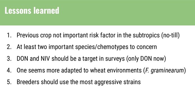 1. Previous crop not important risk factor in the subtropics (no-till)
2. At least two important species/chemotypes to concern
3. DON and NIV should be a target in surveys (only DON now)
4. One seems more adapted to wheat environments (F. graminearum)
5. Breeders should use the most aggressive strains
Lessons learned
