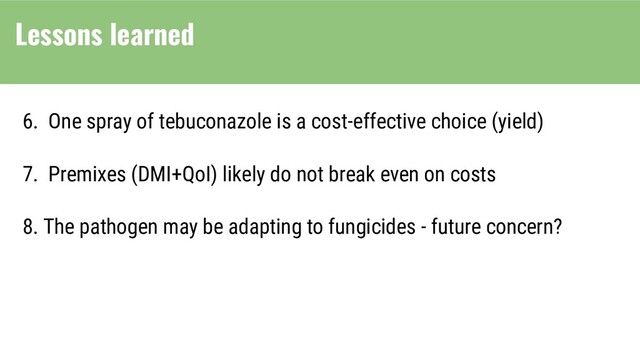 6. One spray of tebuconazole is a cost-effective choice (yield)
7. Premixes (DMI+QoI) likely do not break even on costs
8. The pathogen may be adapting to fungicides - future concern?
Lessons learned

