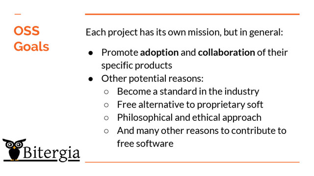 Each project has its own mission, but in general:
● Promote adoption and collaboration of their
specific products
● Other potential reasons:
○ Become a standard in the industry
○ Free alternative to proprietary soft
○ Philosophical and ethical approach
○ And many other reasons to contribute to
free software
OSS
Goals
