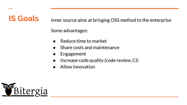 Inner source aims at bringing OSS method to the enterprise
Some advantages:
● Reduce time to market
● Share costs and maintenance
● Engagement
● Increase code quality (code review, CI)
● Allow innovation
IS Goals
