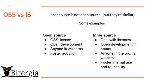 Inner source is not open source! (but they’re similar)
Some examples
Open source
● OSS license
● Open development
● Anyone is welcome
● Foster adoption
Inner source
● Deal with licenses
● Open development in
house
● Anyone in the org. Is
welcome
● Foster internal use
and reusability
OSS vs IS
