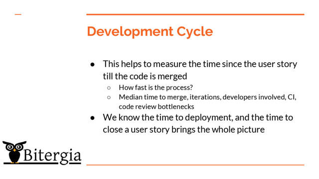 Development Cycle
● This helps to measure the time since the user story
till the code is merged
○ How fast is the process?
○ Median time to merge, iterations, developers involved, CI,
code review bottlenecks
● We know the time to deployment, and the time to
close a user story brings the whole picture
