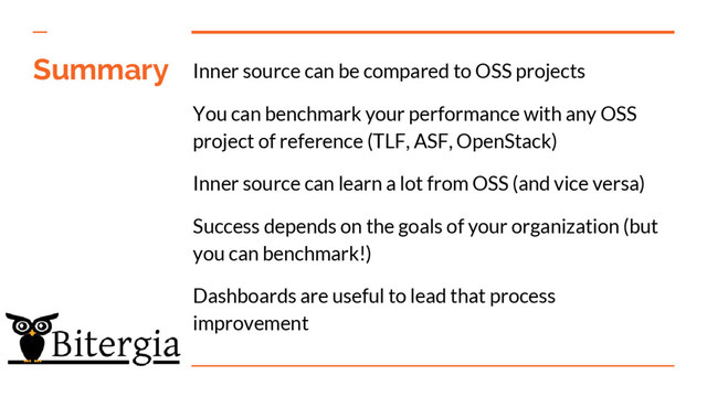 Summary Inner source can be compared to OSS projects
You can benchmark your performance with any OSS
project of reference (TLF, ASF, OpenStack)
Inner source can learn a lot from OSS (and vice versa)
Success depends on the goals of your organization (but
you can benchmark!)
Dashboards are useful to lead that process
improvement
