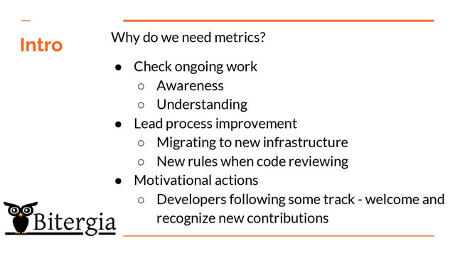 Intro Why do we need metrics?
● Check ongoing work
○ Awareness
○ Understanding
● Lead process improvement
○ Migrating to new infrastructure
○ New rules when code reviewing
● Motivational actions
○ Developers following some track - welcome and
recognize new contributions
