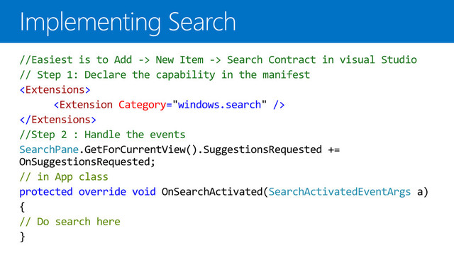 //Easiest is to Add -> New Item -> Search Contract in visual Studio
// Step 1: Declare the capability in the manifest



//Step 2 : Handle the events
SearchPane.GetForCurrentView().SuggestionsRequested +=
OnSuggestionsRequested;
// in App class
protected override void OnSearchActivated(SearchActivatedEventArgs a)
{
// Do search here
}

