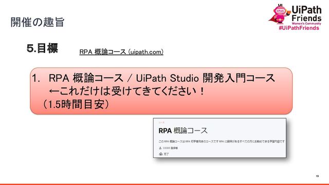 19
#UiPathFriends
５.目標 
開催の趣旨 
1. RPA 概論コース / UiPath Studio 開発入門コース
←これだけは受けてきてください！ 
　（1.5時間目安）
RPA 概論コース (uipath.com) 
