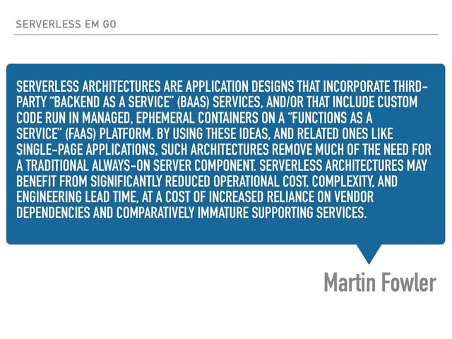 SERVERLESS ARCHITECTURES ARE APPLICATION DESIGNS THAT INCORPORATE THIRD-
PARTY “BACKEND AS A SERVICE” (BAAS) SERVICES, AND/OR THAT INCLUDE CUSTOM
CODE RUN IN MANAGED, EPHEMERAL CONTAINERS ON A “FUNCTIONS AS A
SERVICE” (FAAS) PLATFORM. BY USING THESE IDEAS, AND RELATED ONES LIKE
SINGLE-PAGE APPLICATIONS, SUCH ARCHITECTURES REMOVE MUCH OF THE NEED FOR
A TRADITIONAL ALWAYS-ON SERVER COMPONENT. SERVERLESS ARCHITECTURES MAY
BENEFIT FROM SIGNIFICANTLY REDUCED OPERATIONAL COST, COMPLEXITY, AND
ENGINEERING LEAD TIME, AT A COST OF INCREASED RELIANCE ON VENDOR
DEPENDENCIES AND COMPARATIVELY IMMATURE SUPPORTING SERVICES.
Martin Fowler
SERVERLESS EM GO
