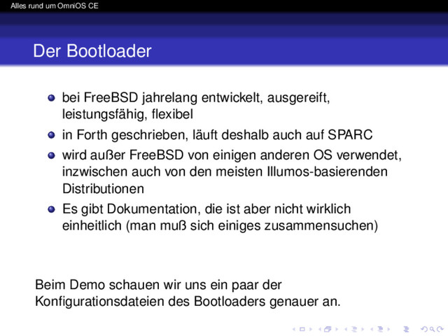 Alles rund um OmniOS CE
Der Bootloader
bei FreeBSD jahrelang entwickelt, ausgereift,
leistungsfähig, ﬂexibel
in Forth geschrieben, läuft deshalb auch auf SPARC
wird außer FreeBSD von einigen anderen OS verwendet,
inzwischen auch von den meisten Illumos-basierenden
Distributionen
Es gibt Dokumentation, die ist aber nicht wirklich
einheitlich (man muß sich einiges zusammensuchen)
Beim Demo schauen wir uns ein paar der
Konﬁgurationsdateien des Bootloaders genauer an.
