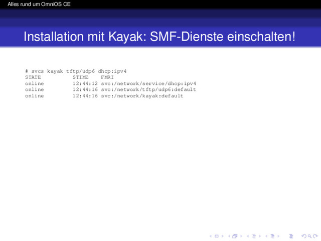 Alles rund um OmniOS CE
Installation mit Kayak: SMF-Dienste einschalten!
# svcs kayak tftp/udp6 dhcp:ipv4
STATE STIME FMRI
online 12:44:12 svc:/network/service/dhcp:ipv4
online 12:44:16 svc:/network/tftp/udp6:default
online 12:44:16 svc:/network/kayak:default
