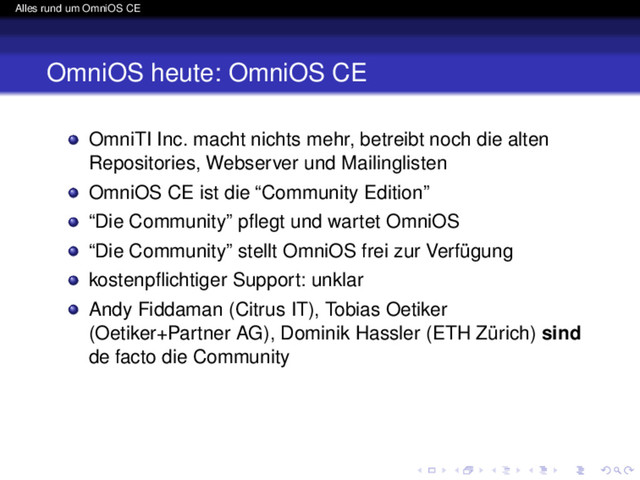 Alles rund um OmniOS CE
OmniOS heute: OmniOS CE
OmniTI Inc. macht nichts mehr, betreibt noch die alten
Repositories, Webserver und Mailinglisten
OmniOS CE ist die “Community Edition”
“Die Community” pﬂegt und wartet OmniOS
“Die Community” stellt OmniOS frei zur Verfügung
kostenpﬂichtiger Support: unklar
Andy Fiddaman (Citrus IT), Tobias Oetiker
(Oetiker+Partner AG), Dominik Hassler (ETH Zürich) sind
de facto die Community
