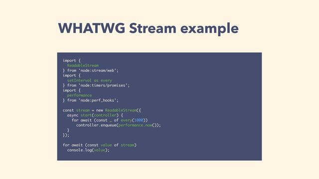 WHATWG Stream example
import {
ReadableStream
} from 'node:stream/web';
import {
setInterval as every
} from 'node:timers/promises';
import {
performance
} from 'node:perf_hooks';
const stream = new ReadableStream({
async start(controller) {
for await (const _ of every(1000))
controller.enqueue(performance.now());
}
});
for await (const value of stream)
console.log(value);
