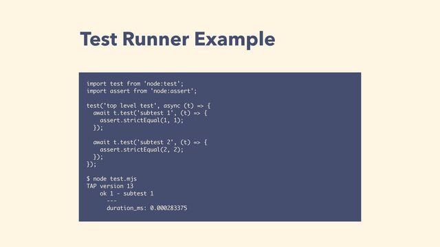 Test Runner Example
import test from 'node:test';
import assert from 'node:assert';
test('top level test', async (t) => {
await t.test('subtest 1', (t) => {
assert.strictEqual(1, 1);
});
await t.test('subtest 2', (t) => {
assert.strictEqual(2, 2);
});
});
$ node test.mjs 
TAP version 13
ok 1 - subtest 1
---
duration_ms: 0.000283375
