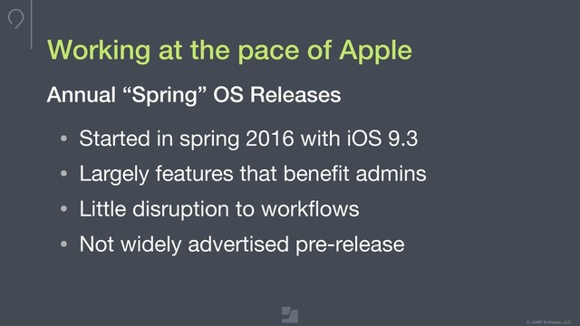 Your logo here
275 x 100 max
To update, double-click
to edit master
© JAMF Software, LLC
Working at the pace of Apple
• Started in spring 2016 with iOS 9.3

• Largely features that beneﬁt admins

• Little disruption to workﬂows

• Not widely advertised pre-release
Annual “Spring” OS Releases
