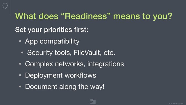 Your logo here
275 x 100 max
To update, double-click
to edit master
© JAMF Software, LLC
What does “Readiness” means to you?
• App compatibility

• Security tools, FileVault, etc.

• Complex networks, integrations

• Deployment workﬂows

• Document along the way!
Set your priorities ﬁrst:
