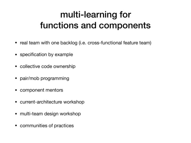multi-learning for
functions and components
• real team with one backlog (i.e. cross-functional feature team)

• speciﬁcation by example

• collective code ownership

• pair/mob programming

• component mentors

• current-architecture workshop

• multi-team design workshop

• communities of practices
