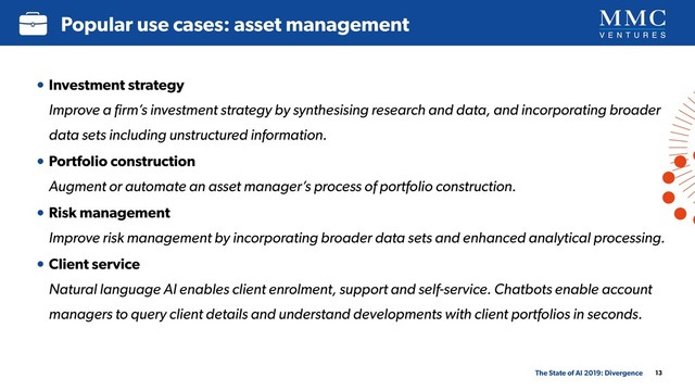 13
Popular use cases: asset management
The State of AI 2019: Divergence
• Investment strategy 
Improve a ﬁrm’s investment strategy by synthesising research and data, and incorporating broader
data sets including unstructured information.
• Portfolio construction 
Augment or automate an asset manager’s process of portfolio construction.
• Risk management 
Improve risk management by incorporating broader data sets and enhanced analytical processing.
• Client service 
Natural language AI enables client enrolment, support and self-service. Chatbots enable account
managers to query client details and understand developments with client portfolios in seconds.
