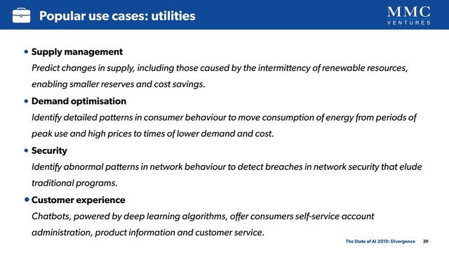 20
Popular use cases: utilities
The State of AI 2019: Divergence
• Supply management 
Predict changes in supply, including those caused by the intermittency of renewable resources,
enabling smaller reserves and cost savings.
• Demand optimisation 
Identify detailed patterns in consumer behaviour to move consumption of energy from periods of
peak use and high prices to times of lower demand and cost.
• Security 
Identify abnormal patterns in network behaviour to detect breaches in network security that elude
traditional programs.
•Customer experience 
Chatbots, powered by deep learning algorithms, oﬀer consumers self-service account
administration, product information and customer service.
