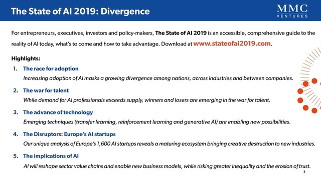 For entrepreneurs, executives, investors and policy-makers, The State of AI 2019 is an accessible, comprehensive guide to the
reality of AI today, what’s to come and how to take advantage. Download at www.stateofai2019.com.
Highlights:
1. The race for adoption 
Increasing adoption of AI masks a growing divergence among nations, across industries and between companies.
2. The war for talent 
While demand for AI professionals exceeds supply, winners and losers are emerging in the war for talent.
3. The advance of technology 
Emerging techniques (transfer learning, reinforcement learning and generative AI) are enabling new possibilities.
4. The Disruptors: Europe’s AI startups 
Our unique analysis of Europe’s 1,600 AI startups reveals a maturing ecosystem bringing creative destruction to new industries.
5. The implications of AI
AI will reshape sector value chains and enable new business models, while risking greater inequality and the erosion of trust.
3
The State of AI 2019: Divergence
