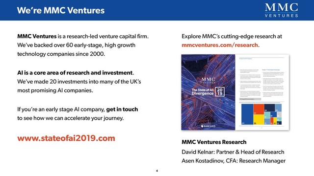 MMC Ventures is a research-led venture capital ﬁrm.
We’ve backed over 60 early-stage, high growth
technology companies since 2000.
AI is a core area of research and investment. 
We’ve made 20 investments into many of the UK’s 
most promising AI companies.
If you’re an early stage AI company, get in touch 
to see how we can accelerate your journey.
www.stateofai2019.com
We’re MMC Ventures
4
MMC Ventures Research
David Kelnar: Partner & Head of Research 
Asen Kostadinov, CFA: Research Manager
Explore MMC’s cutting-edge research at
mmcventures.com/research.
