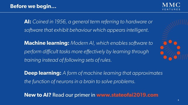 AI: Coined in 1956, a general term referring to hardware or
software that exhibit behaviour which appears intelligent.
Machine learning: Modern AI, which enables software to
perform diﬃcult tasks more eﬀectively by learning through
training instead of following sets of rules.
Deep learning: A form of machine learning that approximates
the function of neurons in a brain to solve problems.
New to AI? Read our primer in www.stateofai2019.com
5
Before we begin…
