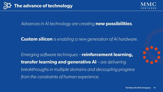 The advance of technology
The State of AI 2019: Divergence 42
Advances in AI technology are creating new possibilities.
Custom silicon is enabling a new generation of AI hardware.
Emerging software techniques – reinforcement learning,
transfer learning and generative AI – are delivering
breakthroughs in multiple domains and decoupling progress
from the constraints of human experience.
