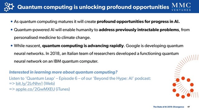 • As quantum computing matures it will create profound opportunities for progress in AI.
• Quantum-powered AI will enable humanity to address previously intractable problems, from
personalised medicine to climate change.
• While nascent, quantum computing is advancing rapidly. Google is developing quantum
neural networks. In 2018, an Italian team of researchers developed a functioning quantum
neural network on an IBM quantum computer.
47
Quantum computing is unlocking profound opportunities
The State of AI 2019: Divergence
Interested in learning more about quantum computing?
Listen to ‘Quantum Leap’ – Episode 6 – of our ‘Beyond the Hype: AI’ podcast: 
=> bit.ly/2LrNhn1 (Web)
=> apple.co/2GwMXEU (iTunes)
