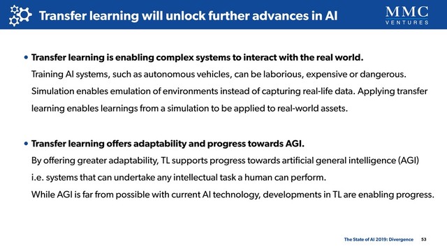 53
Transfer learning will unlock further advances in AI
The State of AI 2019: Divergence
• Transfer learning is enabling complex systems to interact with the real world. 
Training AI systems, such as autonomous vehicles, can be laborious, expensive or dangerous.
Simulation enables emulation of environments instead of capturing real-life data. Applying transfer
learning enables learnings from a simulation to be applied to real-world assets.
• Transfer learning oﬀers adaptability and progress towards AGI. 
By oﬀering greater adaptability, TL supports progress towards artiﬁcial general intelligence (AGI) 
i.e. systems that can undertake any intellectual task a human can perform. 
While AGI is far from possible with current AI technology, developments in TL are enabling progress.
